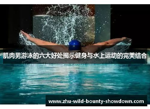 肌肉男游泳的六大好处揭示健身与水上运动的完美结合 肌肉男游泳的六大好处揭示健身与水上运动的完美结合
