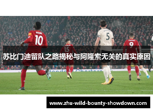 苏比门迪留队之路揭秘与阿隆索无关的真实原因 苏比门迪留队之路揭秘与阿隆索无关的真实原因