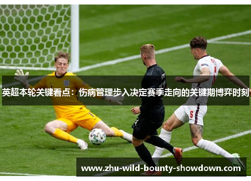 英超本轮关键看点:伤病管理步入决定赛季走向的关键期博弈时刻 英超本轮关键看点:伤病管理步入决定赛季走向的关键期博弈时刻
