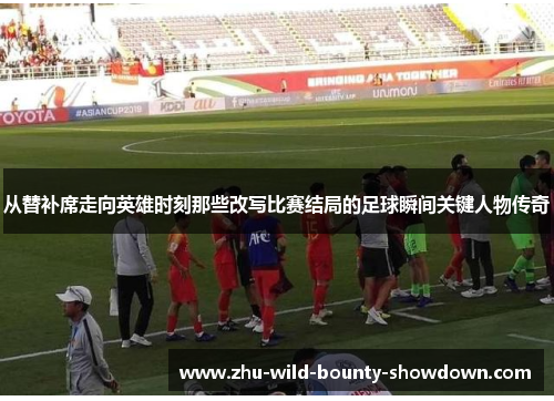 从替补席走向英雄时刻那些改写比赛结局的足球瞬间关键人物传奇 从替补席走向英雄时刻那些改写比赛结局的足球瞬间关键人物传奇