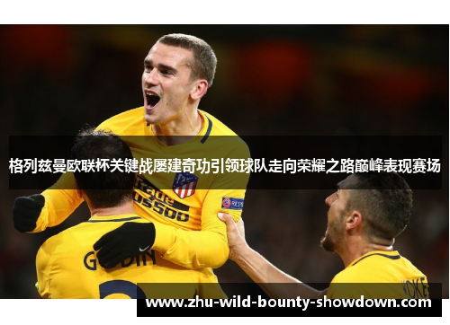 格列兹曼欧联杯关键战屡建奇功引领球队走向荣耀之路巅峰表现赛场 格列兹曼欧联杯关键战屡建奇功引领球队走向荣耀之路巅峰表现赛场