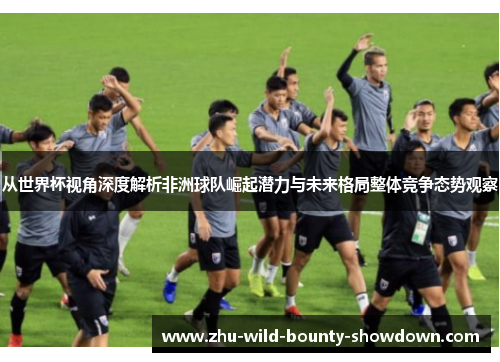 从世界杯视角深度解析非洲球队崛起潜力与未来格局整体竞争态势观察 从世界杯视角深度解析非洲球队崛起潜力与未来格局整体竞争态势观察