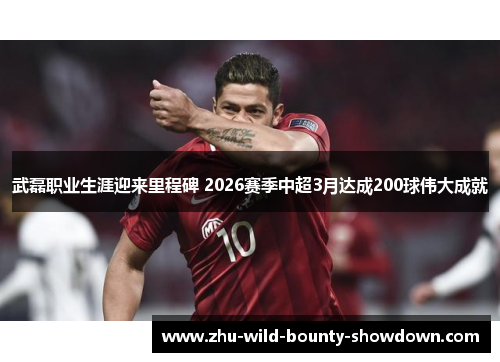 武磊职业生涯迎来里程碑 2026赛季中超3月达成200球伟大成就 武磊职业生涯迎来里程碑 2026赛季中超3月达成200球伟大成就